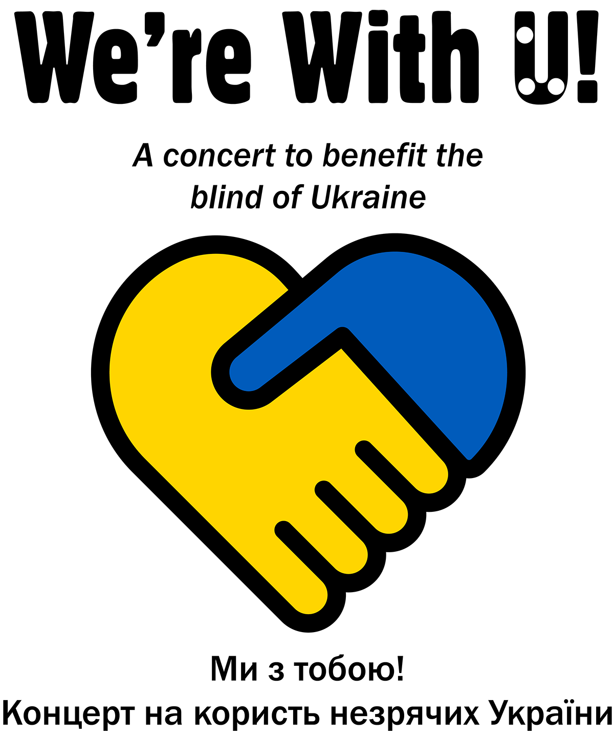 In the center, two hands, one yellow and one blue (the colors of the Ukrainian flag) are gripped together to form a heart icon, big and bolded text above the heart says We're With U! The Braille letter U is embedded in the print U. Text under the title reads a concert to benefit the blind of Ukraine. Below the heart is Ukraine translation of the text.